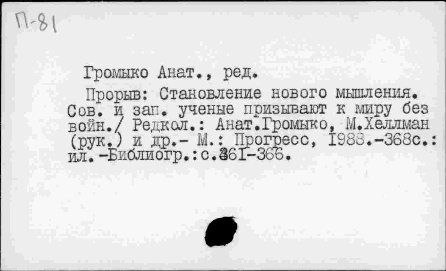 ﻿Громыко Анат., род.
Прорыв: Становление нового мышления. Сов*, и зап. ученые призывают к миру без войн./ Редкол.: Анат.Громыко, М. Хеллман (рук.) и др.- М.: Прогресс, 1983.-368с.: ил. -Гиблиогр.:с.861-366.